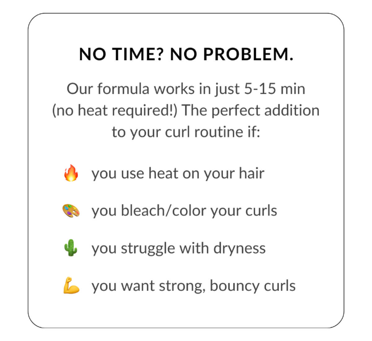 No Time? No Problem. Our formula works in just 5-15 min (no heat required!) The perfect addition to your curl routine if: