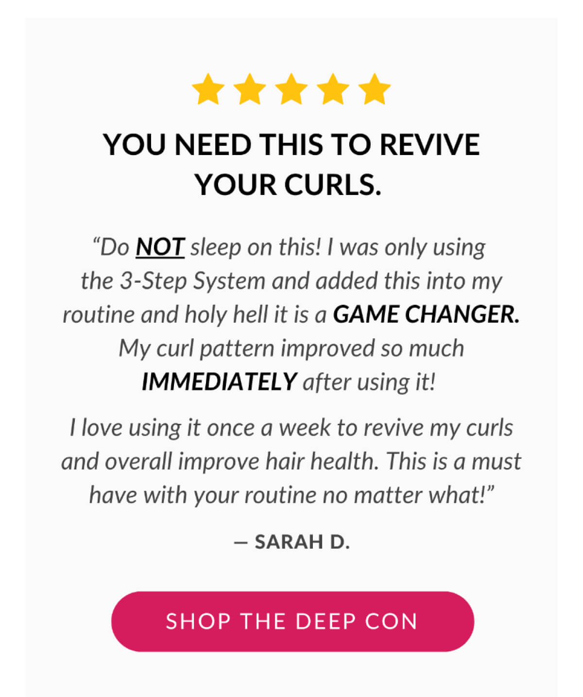 You Need This To Revive Your Curls. "Do NOT sleep on this! I was only using the 3-Step System and added this into my routine and holy hell it is a GAME CHANGER. My curl pattern improved so much IMMEDIATELY after using it! I love using it once a week to revive my curls and overall improve hair health. This is a must have with your routine no matter what!" - SARAH D.