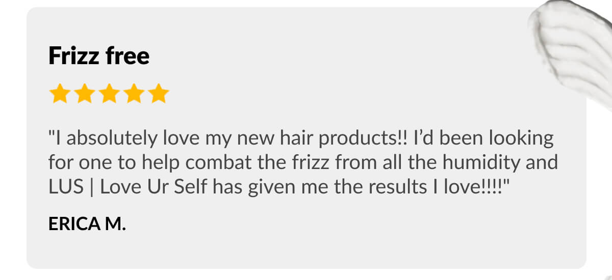 Frizz free "I absolutely love my new hair products!! I’d been looking for one to help combat the frizz from all the humidity and LUS | Love Ur Self has given me the results I love!!!!" Erica M.